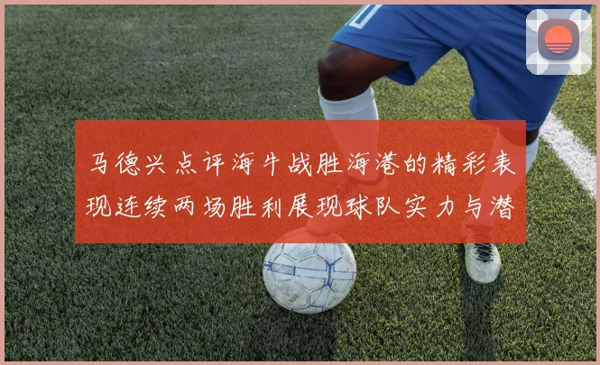 马德兴点评海牛战胜海港的精彩表现连续两场胜利展现球队实力与潜力