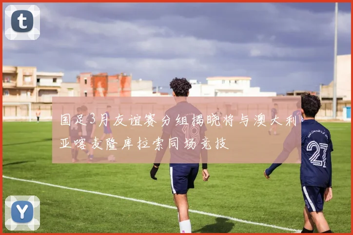 国足3月友谊赛分组揭晓将与澳大利亚喀麦隆库拉索同场竞技