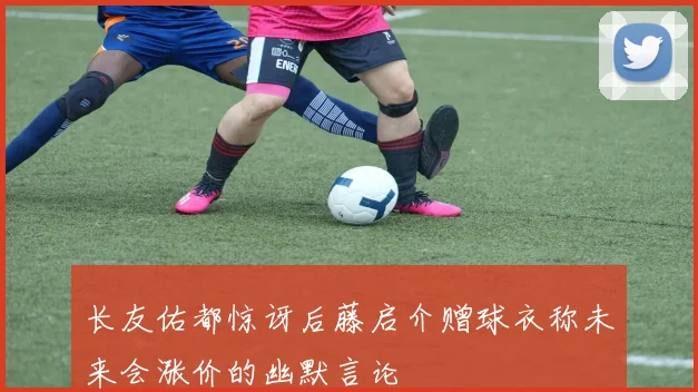 长友佑都惊讶后藤启介赠球衣称未来会涨价的幽默言论