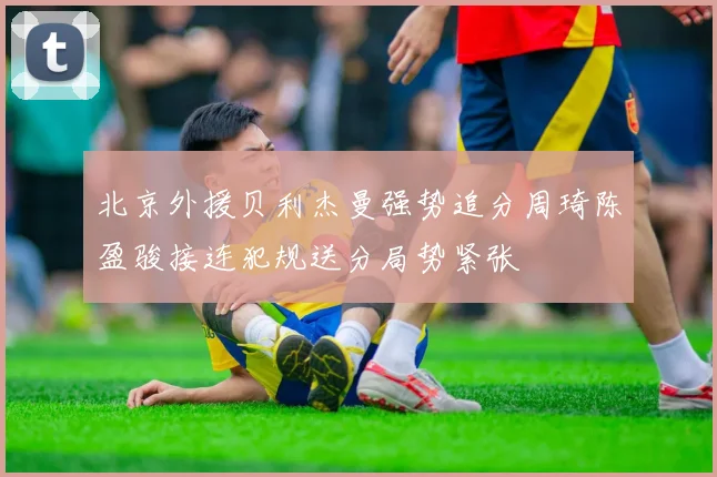 北京外援贝利杰曼强势追分周琦陈盈骏接连犯规送分局势紧张