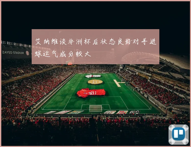 艾纳维谈非洲杯后状态良好对手进球运气成分较大