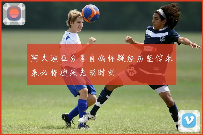 阿夫迪亚分享自我怀疑经历坚信未来必将迎来光明时刻