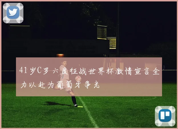 41岁C罗六度征战世界杯激情宣言全力以赴为葡萄牙争光