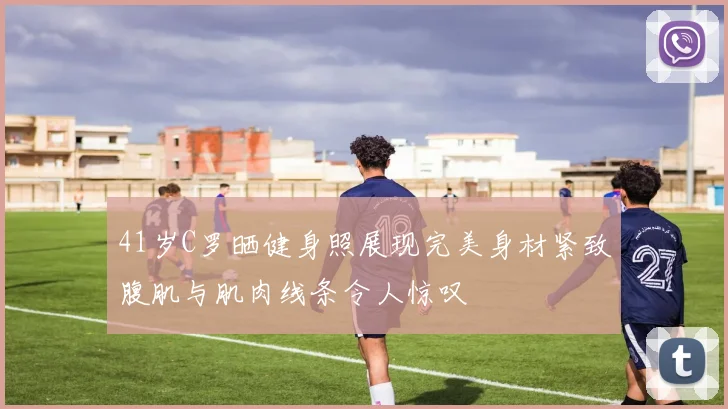 41岁C罗晒健身照展现完美身材紧致腹肌与肌肉线条令人惊叹