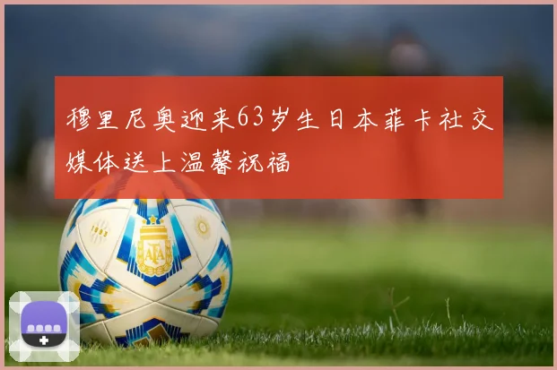 穆里尼奥迎来63岁生日本菲卡社交媒体送上温馨祝福