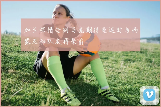 加兰深情告别马竞期待重返时与西蒙尼和队友再聚首