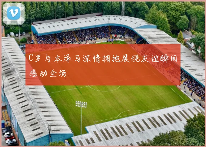 C罗与本泽马深情拥抱展现友谊瞬间感动全场