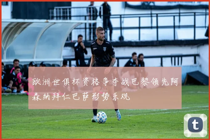 欧洲世俱杯资格争夺战巴黎领先阿森纳拜仁巴萨形势乐观