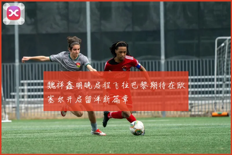 魏祥鑫明晚启程飞往巴黎期待在欧塞尔开启留洋新篇章